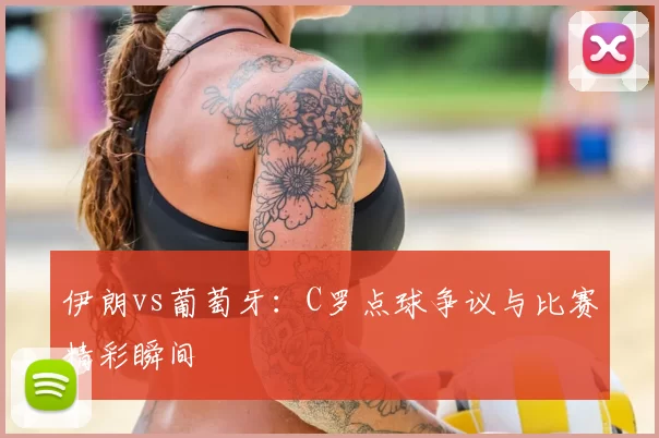 伊朗vs葡萄牙：C罗点球争议与比赛精彩瞬间
