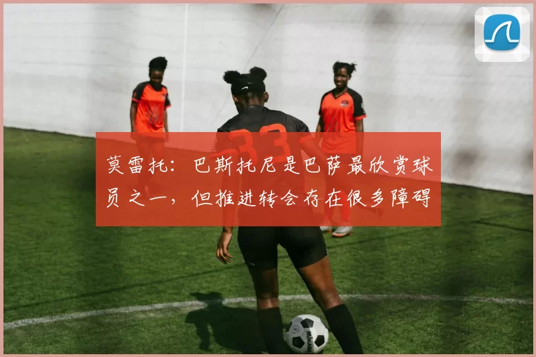 莫雷托:巴斯托尼是巴萨最欣赏球员之一,但推进转会存在很多障碍