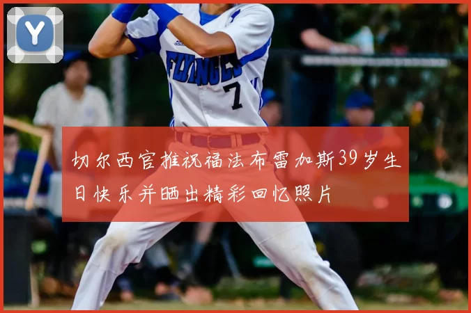 切尔西官推祝福法布雷加斯39岁生日快乐并晒出精彩回忆照片