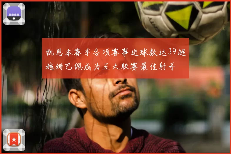 凯恩本赛季各项赛事进球数达39超越姆巴佩成为五大联赛最佳射手