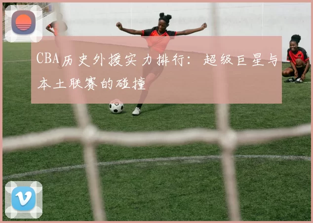 CBA历史外援实力排行:超级巨星与本土联赛的碰撞