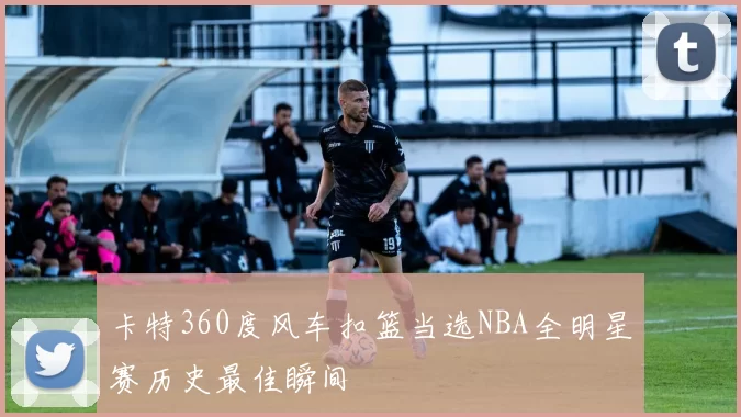 卡特360度风车扣篮当选NBA全明星赛历史最佳瞬间