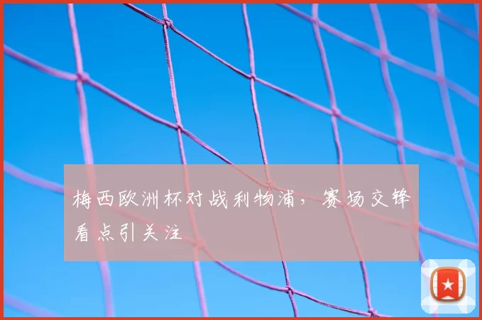 梅西欧洲杯对战利物浦,赛场交锋看点引关注