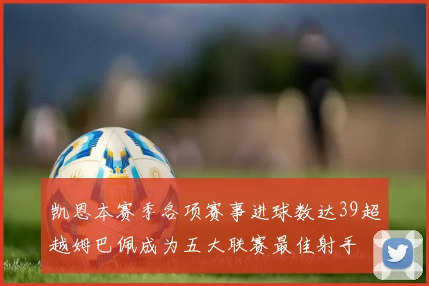 凯恩本赛季各项赛事进球数达39超越姆巴佩成为五大联赛最佳射手