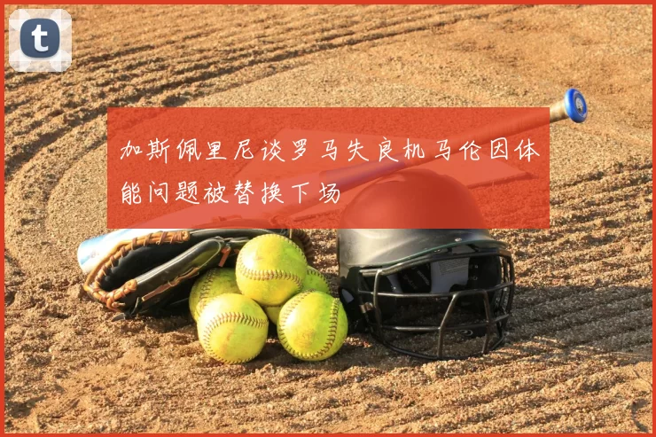 加斯佩里尼谈罗马失良机马伦因体能问题被替换下场
