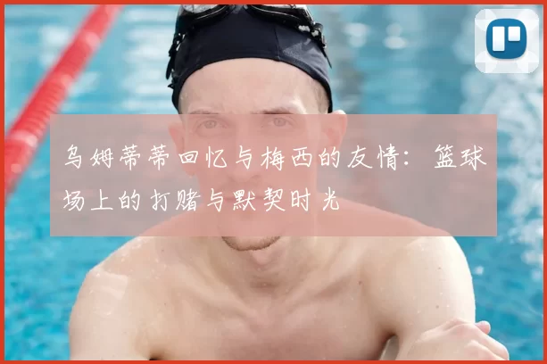 乌姆蒂蒂回忆与梅西的友情：篮球场上的打赌与默契时光