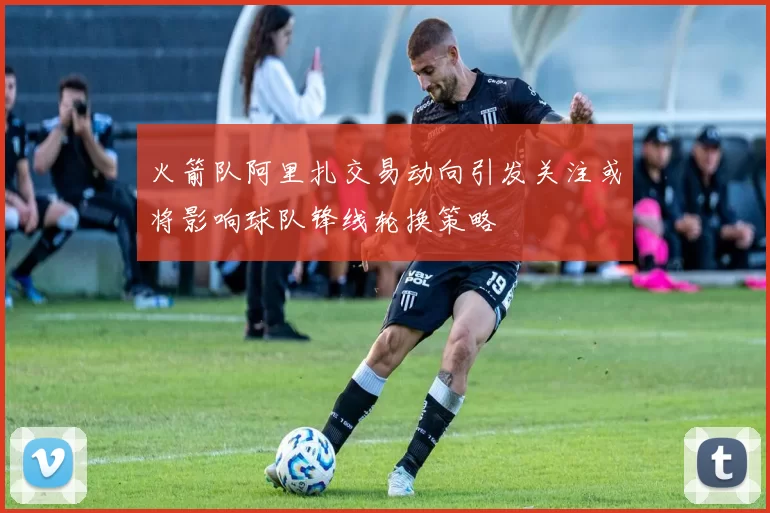 火箭队阿里扎交易动向引发关注或将影响球队锋线轮换策略