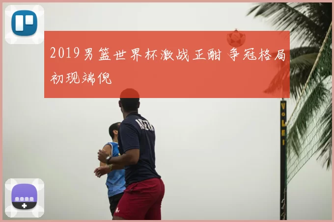 2019男篮世界杯激战正酣 争冠格局初现端倪