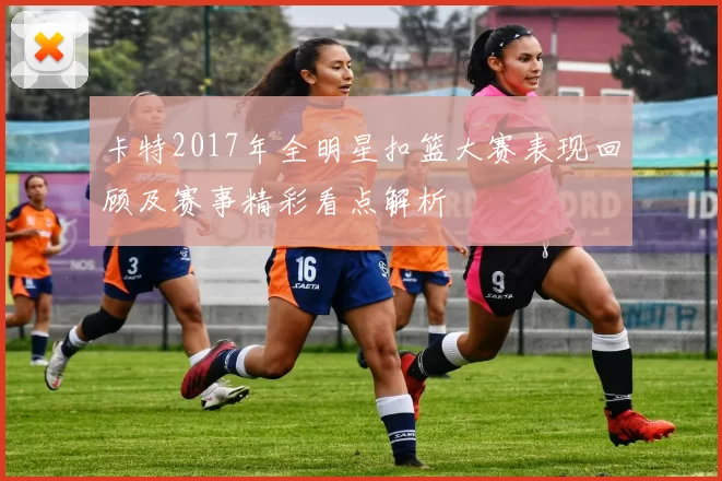 卡特2017年全明星扣篮大赛表现回顾及赛事精彩看点解析