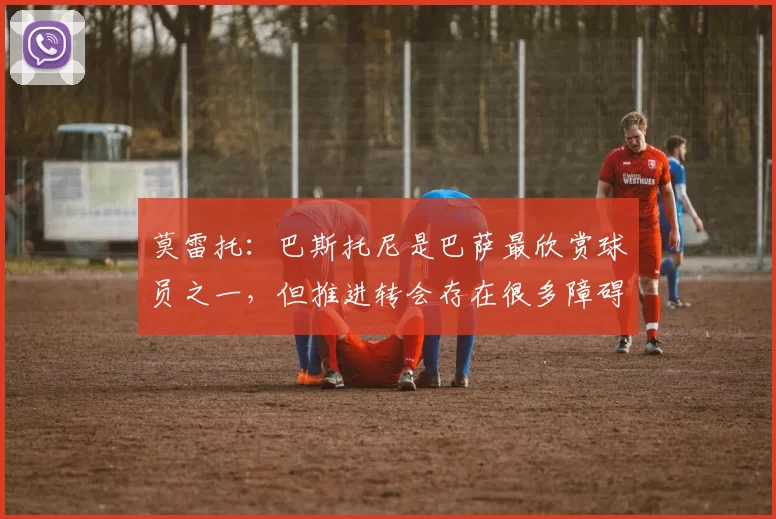 莫雷托:巴斯托尼是巴萨最欣赏球员之一,但推进转会存在很多障碍