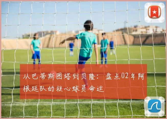 从巴蒂斯图塔到贝隆:盘点02年阿根廷队的核心球员命运