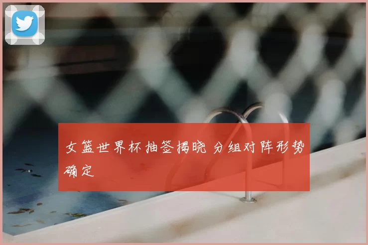 女篮世界杯抽签揭晓 分组对阵形势确定