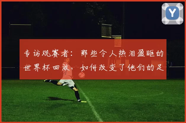 专访观赛者：那些令人热泪盈眶的世界杯回放，如何改变了他们的足球记忆？