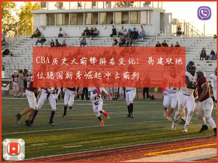 CBA历史大前锋排名变化:易建联地位稳固新秀崛起冲击前列
