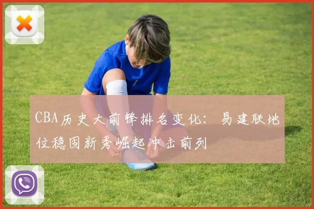 CBA历史大前锋排名变化:易建联地位稳固新秀崛起冲击前列