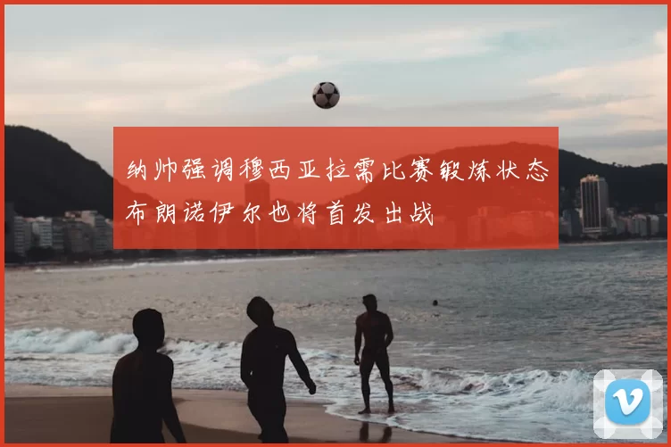 纳帅强调穆西亚拉需比赛锻炼状态布朗诺伊尔也将首发出战