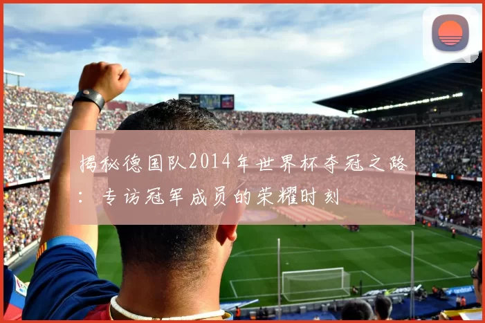 揭秘德国队2014年世界杯夺冠之路：专访冠军成员的荣耀时刻