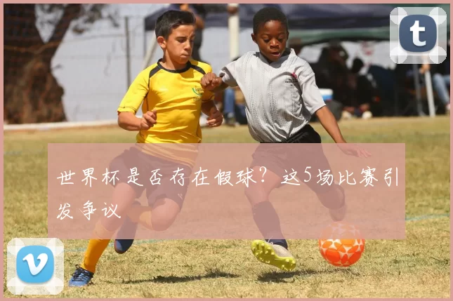 世界杯是否存在假球？这5场比赛引发争议