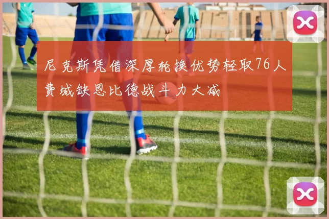 尼克斯凭借深厚轮换优势轻取76人费城缺恩比德战斗力大减
