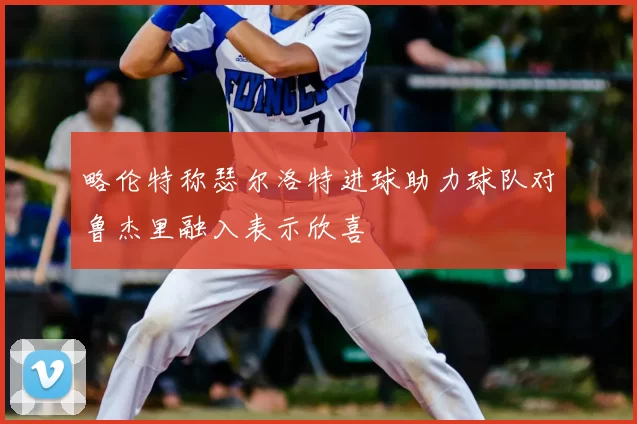 略伦特称瑟尔洛特进球助力球队对鲁杰里融入表示欣喜