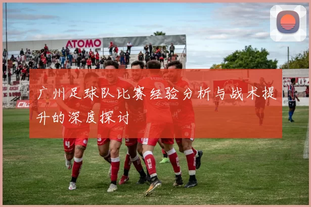 广州足球队比赛经验分析与战术提升的深度探讨