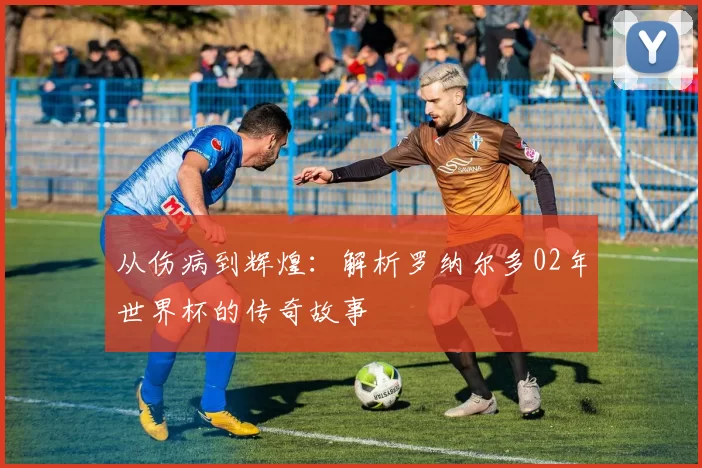 从伤病到辉煌:解析罗纳尔多02年世界杯的传奇故事