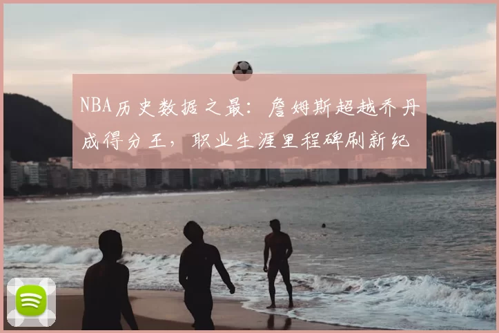 NBA历史数据之最:詹姆斯超越乔丹成得分王,职业生涯里程碑刷新纪录