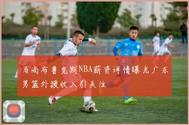 马尚布鲁克斯NBA薪资详情曝光广东男篮外援收入引关注