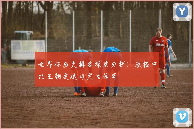 世界杯历史排名深度分析：表格中的王朝更迭与黑马传奇