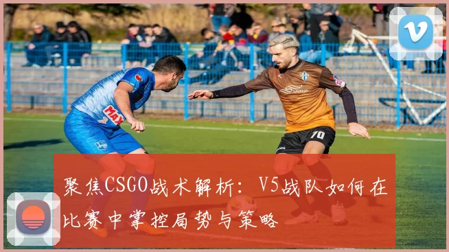 聚焦CSGO战术解析:V5战队如何在比赛中掌控局势与策略