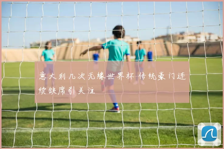 意大利几次无缘世界杯 传统豪门连续缺席引关注