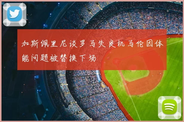 加斯佩里尼谈罗马失良机马伦因体能问题被替换下场