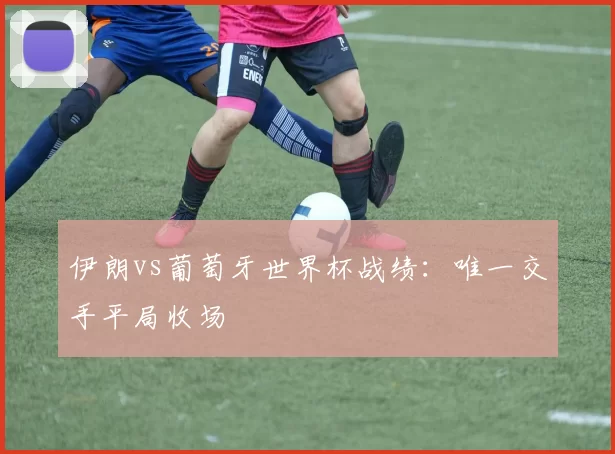 伊朗vs葡萄牙世界杯战绩：唯一交手平局收场