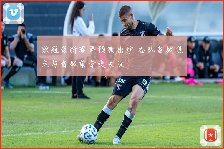 欧冠最新赛事预测出炉 各队备战焦点与晋级前景受关注