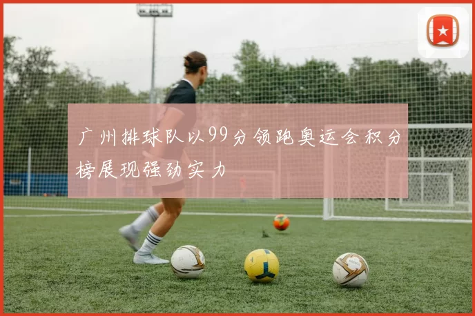广州排球队以99分领跑奥运会积分榜展现强劲实力