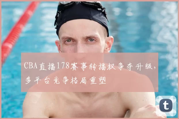 CBA直播178赛事转播权争夺升级,多平台竞争格局重塑