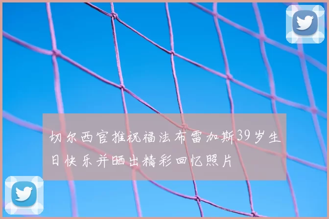 切尔西官推祝福法布雷加斯39岁生日快乐并晒出精彩回忆照片