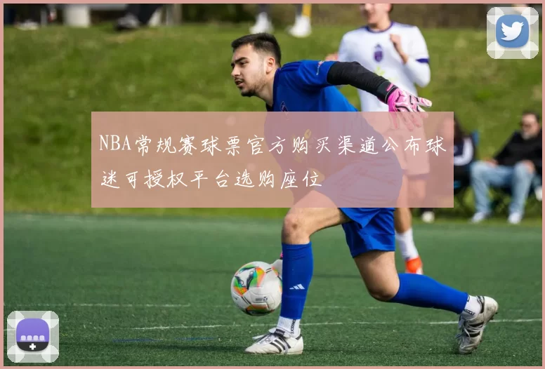 NBA常规赛球票官方购买渠道公布球迷可授权平台选购座位