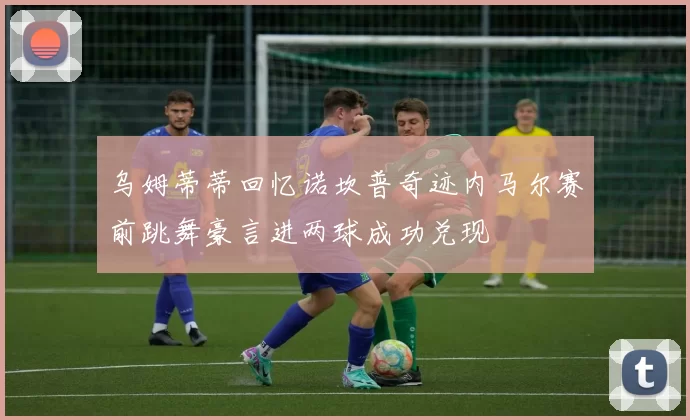 乌姆蒂蒂回忆诺坎普奇迹内马尔赛前跳舞豪言进两球成功兑现