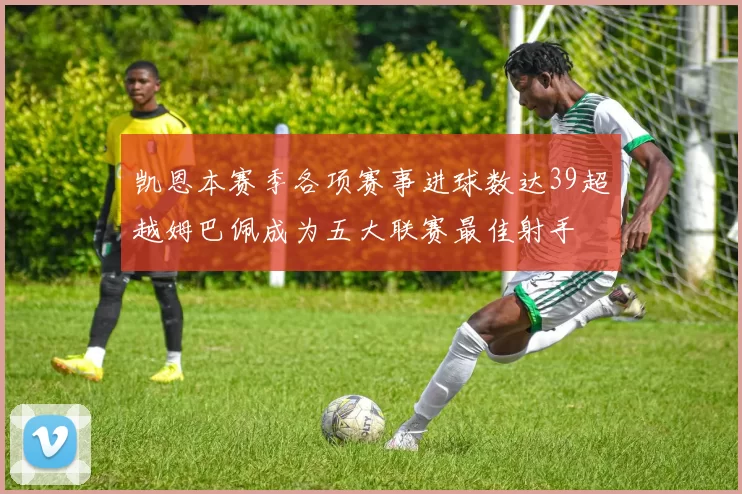 凯恩本赛季各项赛事进球数达39超越姆巴佩成为五大联赛最佳射手