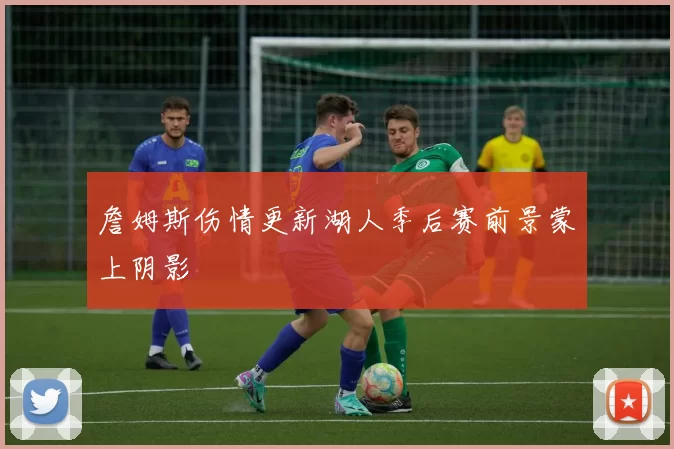 詹姆斯伤情更新湖人季后赛前景蒙上阴影