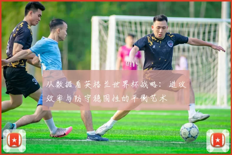 从数据看英格兰世界杯战略:进攻效率与防守稳固性的平衡艺术