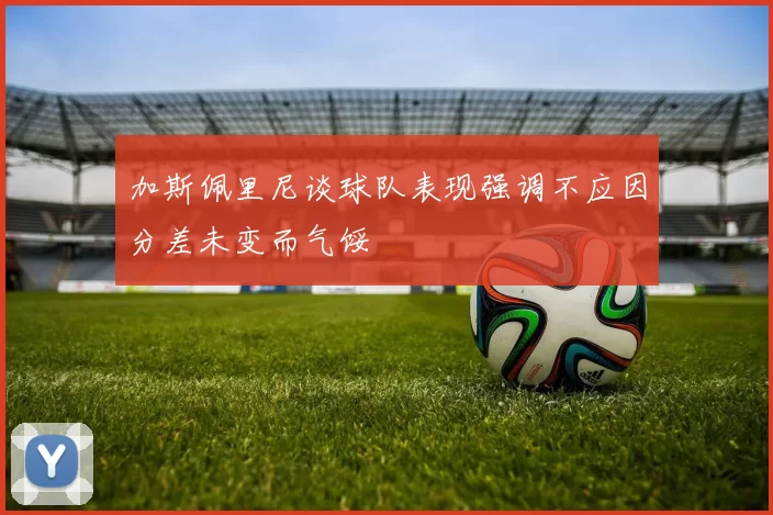 加斯佩里尼谈球队表现强调不应因分差未变而气馁