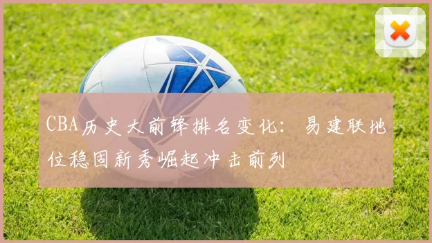 CBA历史大前锋排名变化：易建联地位稳固新秀崛起冲击前列