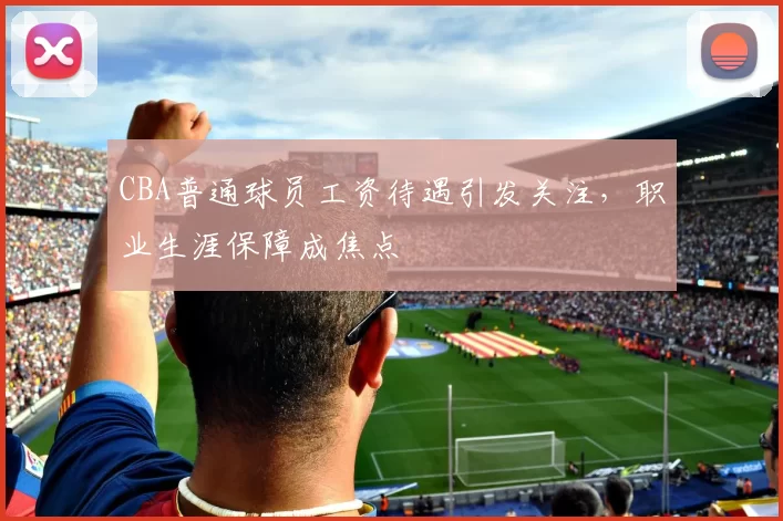 CBA普通球员工资待遇引发关注，职业生涯保障成焦点