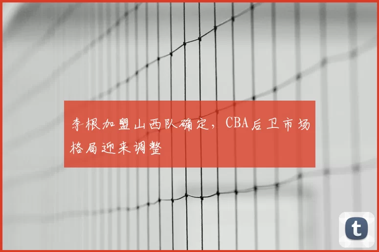 李根加盟山西队确定,CBA后卫市场格局迎来调整