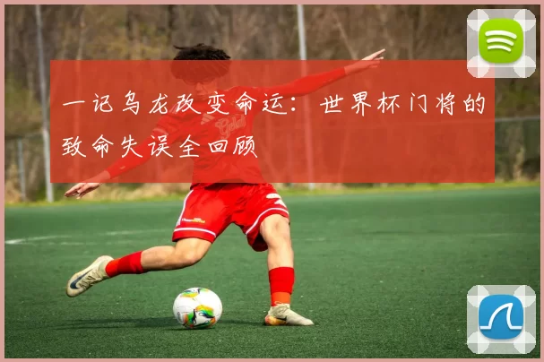 一记乌龙改变命运:世界杯门将的致命失误全回顾