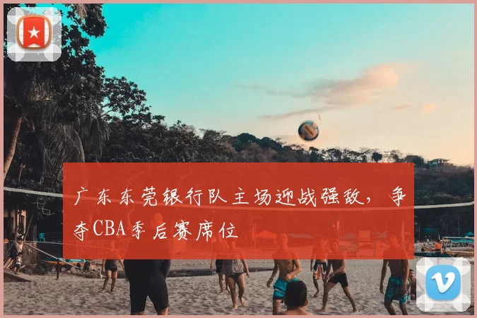 广东东莞银行队主场迎战强敌,争夺CBA季后赛席位