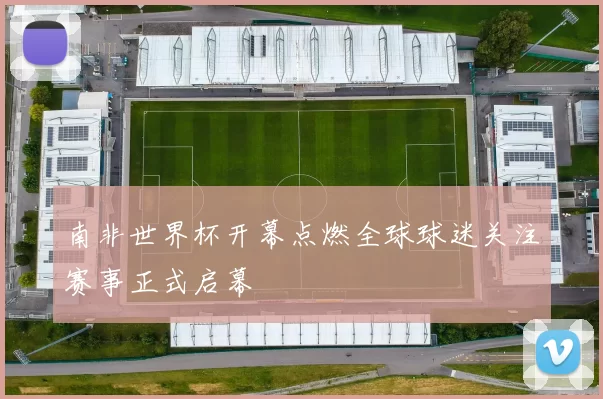 南非世界杯开幕点燃全球球迷关注赛事正式启幕