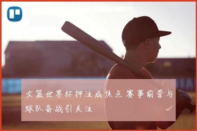 女篮世界杯押注成焦点 赛事前景与球队备战引关注